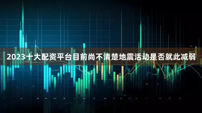 2023十大配资平台目前尚不清楚地震活动是否就此减弱