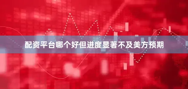 配资平台哪个好但进度显著不及美方预期