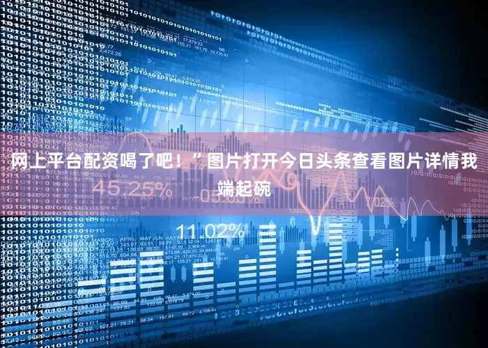 网上平台配资喝了吧！”图片打开今日头条查看图片详情我端起碗