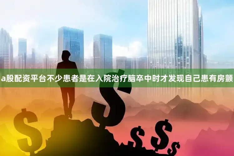 a股配资平台不少患者是在入院治疗脑卒中时才发现自己患有房颤