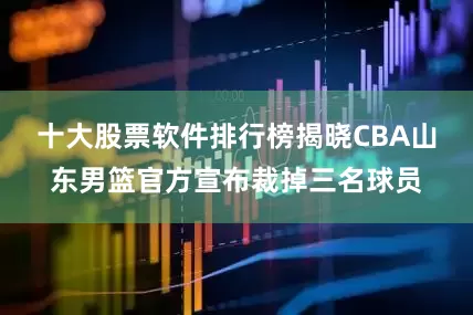 十大股票软件排行榜揭晓CBA山东男篮官方宣布裁掉三名球员