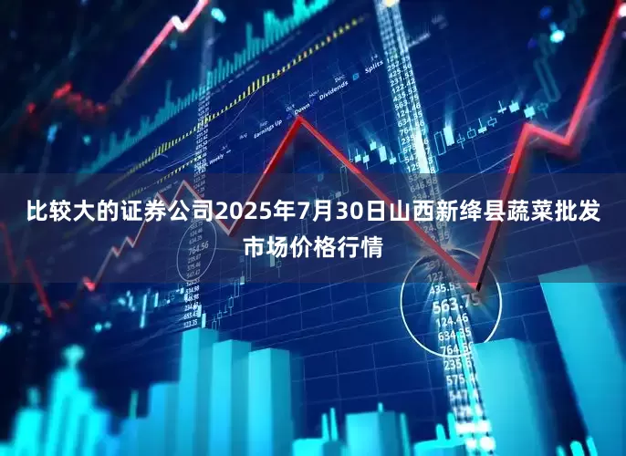 比较大的证券公司2025年7月30日山西新绛县蔬菜批发市场价格行情