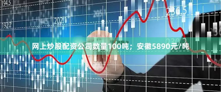 网上炒股配资公司数量100吨；安徽5890元/吨