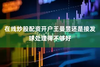 在线炒股配资开户王曼昱还是接发球处理得不够好