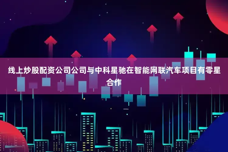 线上炒股配资公司公司与中科星驰在智能网联汽车项目有零星合作